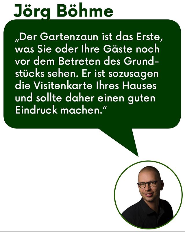 Zitat Jörg Böhme: "Der Gartenzaun ist das Erste was Sie oder ihre Gäste noch vor dem Betreten des Grundstücks sehen. Er ist sozusagen die Visitenkarte Ihren Hauses und sollte daher einen guten Eindruck machen."